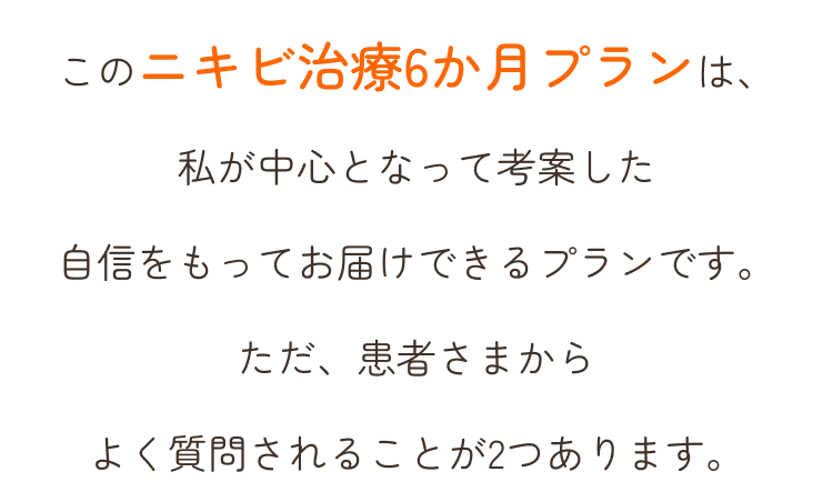 このニキビ治療6か月プランは、私が中心となって考案した自信をもってお届けできるプランです。ただ、患者さまからよく質問されることが2つあります。