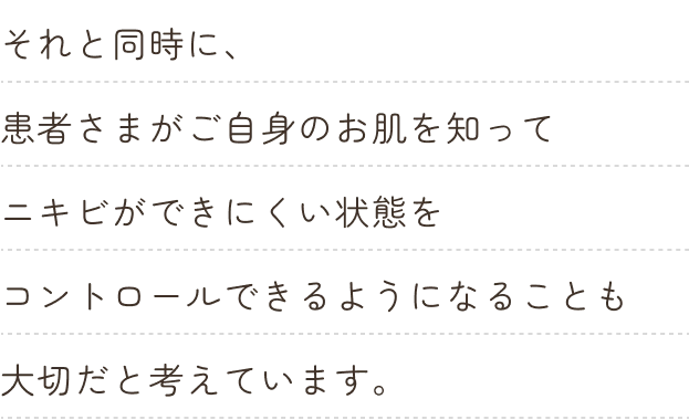 それと同時に、患者さまがご自身のお肌を知ってニキビができにくい状態をコントロールできるようになることも大切だと考えています。