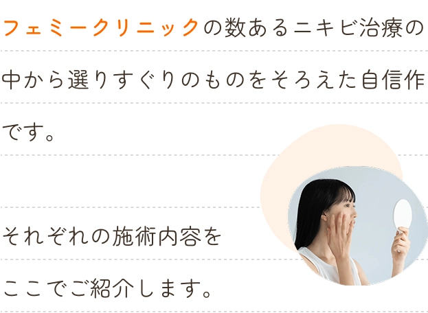 フェミークリニックの数あるニキビ治療の中から選りすぐりのものをそろえた自信作です。それぞれの施術内容をここでご紹介します。 