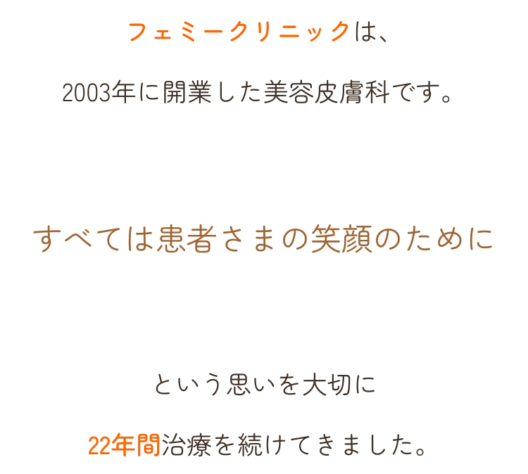フェミークリニックは、2003年に開業した美容皮膚科です。すべては患者さまの笑顔のためにという思いを大切に22年間治療を続けてきました。