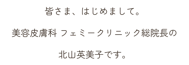 皆さま、はじめまして。美容皮膚科 フェミークリニック総院長の北山英美子です。