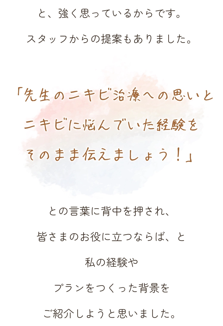 と、強く思っているからです。スタッフからの提案もありました。「先生のニキビ治療への思いとニキビに悩んでいた経験をそのまま伝えましょう！」