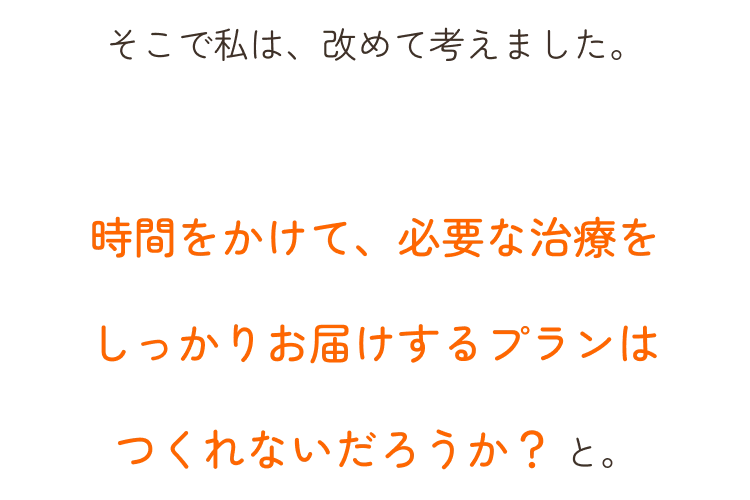 そこで私は、改めて考えました。時間をかけて、必要な治療をしっかりお届けするプランはつくれないだろうか？ と。