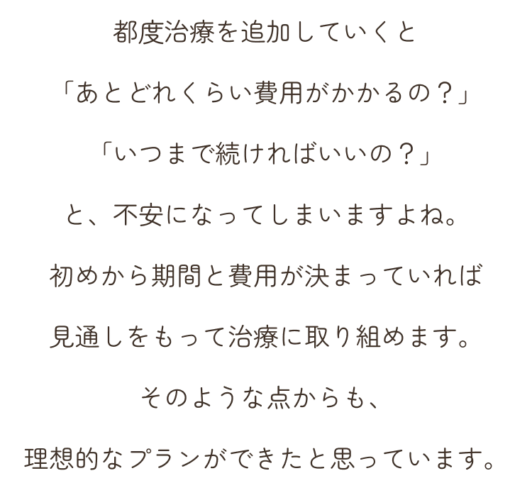 都度治療を追加していくと「あとどれくらい費用がかかるの？」「いつまで続ければいいの？」と、不安になってしまいますよね。