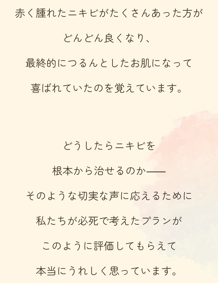 赤く腫れたニキビがたくさんあった方がどんどん良くなり、最終的につるんとしたお肌になって喜ばれていたのを覚えています。