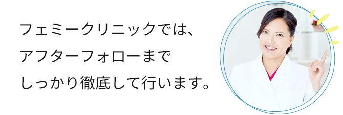 フェミークリニックでは、アフターフォローまでしっかり徹底して行います。